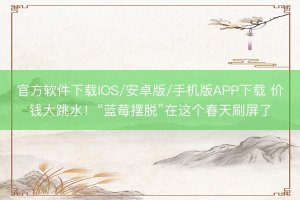 官方软件下载IOS/安卓版/手机版APP下载 价钱大跳水!“蓝莓摆脱”在这个春天刷屏了