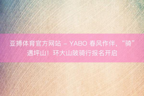 亚搏体育官方网站 - YABO 春风作伴，“骑”遇坪山！环大山陂骑行报名开启