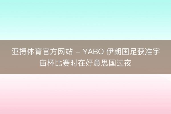 亚搏体育官方网站 - YABO 伊朗国足获准宇宙杯比赛时在好意思国过夜