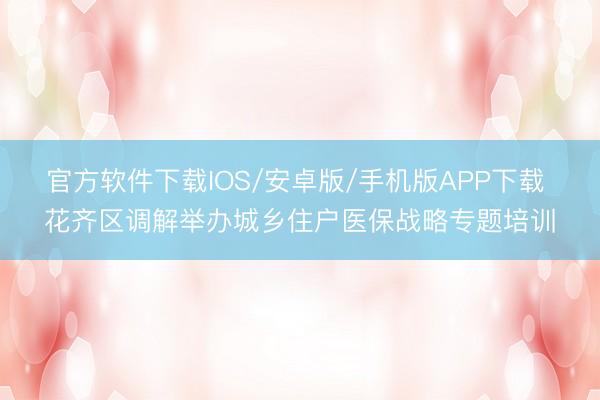 官方软件下载IOS/安卓版/手机版APP下载 花齐区调解举办城乡住户医保战略专题培训