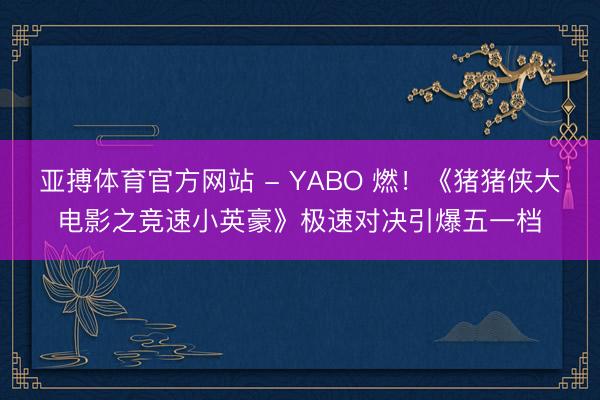 亚搏体育官方网站 - YABO 燃！《猪猪侠大电影之竞速小英豪》极速对决引爆五一档