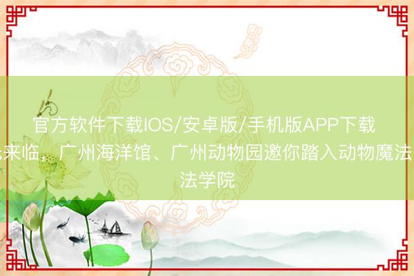 官方软件下载IOS/安卓版/手机版APP下载 星光来临，广州海洋馆、广州动物园邀你踏入动物魔法学院