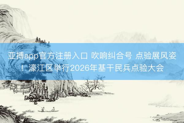 亚搏app官方注册入口 吹响纠合号 点验展风姿！濠江区举行2026年基干民兵点验大会