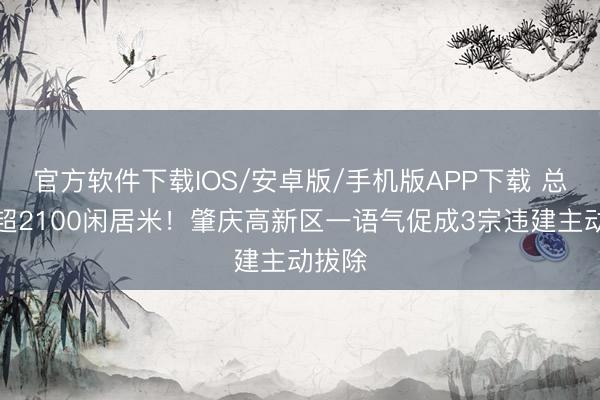 官方软件下载IOS/安卓版/手机版APP下载 总面积超2100闲居米！肇庆高新区一语气促成3宗违建主动拔除