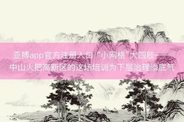 亚搏app官方注册入口 “小网格”大四肢——中山火把高新区的这场培训为下层治理添底气