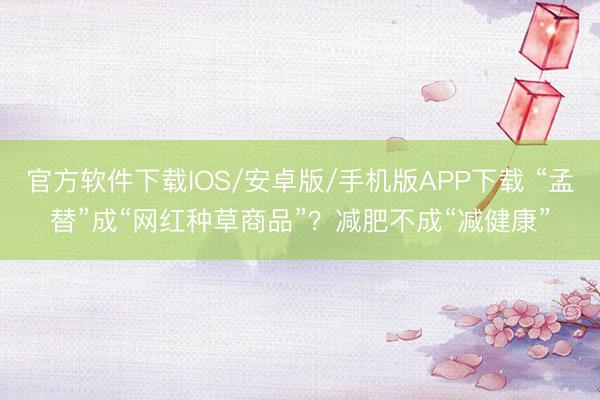 官方软件下载IOS/安卓版/手机版APP下载 “孟替”成“网红种草商品”？减肥不成“减健康”
