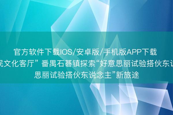 官方软件下载IOS/安卓版/手机版APP下载 市集变身“市民文化客厅” 番禺石碁镇探索“好意思丽试验搭伙东说念主”新旅途