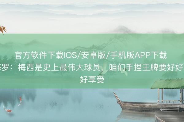 官方软件下载IOS/安卓版/手机版APP下载 罗梅罗：梅西是史上最伟大球员，咱们手捏王牌要好好享受