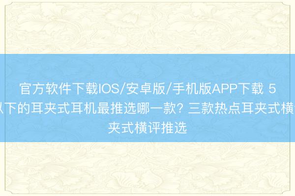 官方软件下载IOS/安卓版/手机版APP下载 500元以下的耳夹式耳机最推选哪一款? 三款热点耳夹式横评推选