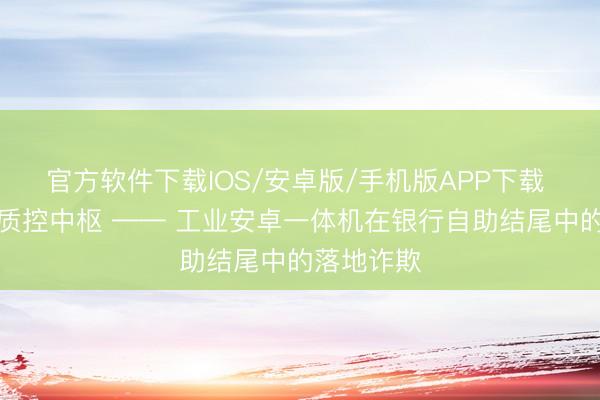 官方软件下载IOS/安卓版/手机版APP下载 贤人城市质控中枢 —— 工业安卓一体机在银行自助结尾中的落地诈欺