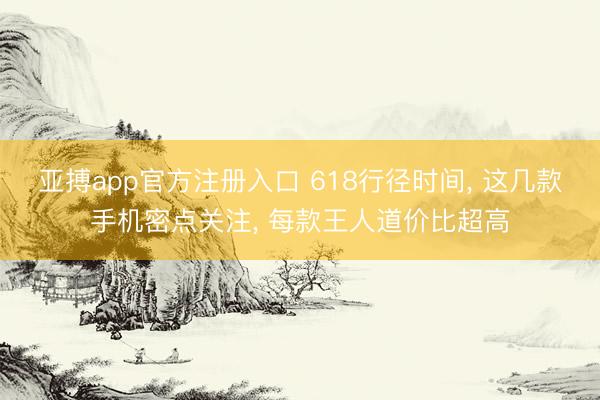 亚搏app官方注册入口 618行径时间， 这几款手机密点关注， 每款王人道价比超高