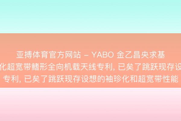 亚搏体育官方网站 - YABO 金乙昌央求基于背侧电阻加载的袖珍化超宽带鳍形全向机载天线专利， 已矣了跳跃现存设想的袖珍化和超宽带性能