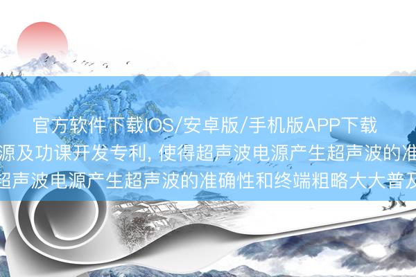官方软件下载IOS/安卓版/手机版APP下载 晶晟达智能获取超声波电源及功课开发专利， 使得超声波电源产生超声波的准确性和终端粗略大大普及