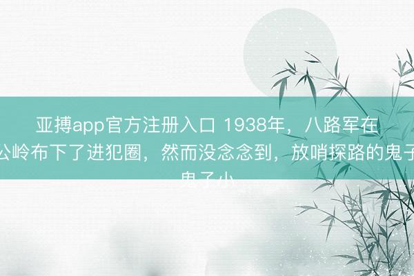 亚搏app官方注册入口 1938年，八路军在薛公岭布下了进犯圈，然而没念念到，放哨探路的鬼子小