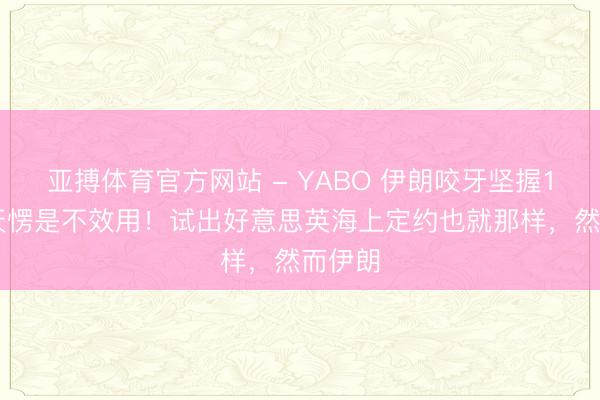 亚搏体育官方网站 - YABO 伊朗咬牙坚握100多天愣是不效用！试出好意思英海上定约也就那样，然而伊朗