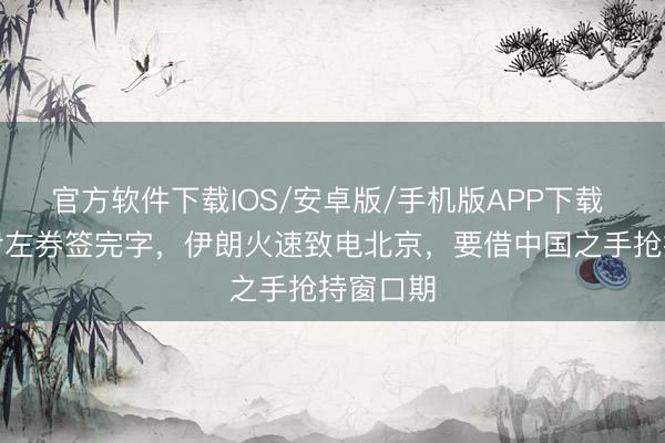 官方软件下载IOS/安卓版/手机版APP下载 好意思伊左券签完字，伊朗火速致电北京，要借中国之手抢持窗口期