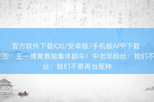 官方软件下载IOS/安卓版/手机版APP下载 精修图VS生图:王一博黄景瑜集体翻车!中老年粉丝:我们不要再当冤种