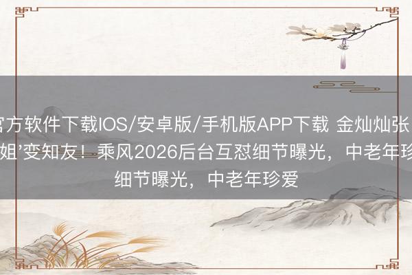 官方软件下载IOS/安卓版/手机版APP下载 金灿灿张月'大姐'变知友!乘风2026后台互怼细节曝光,中老年珍爱