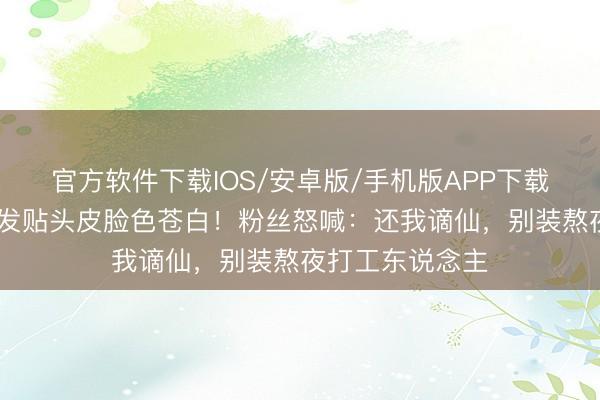 官方软件下载IOS/安卓版/手机版APP下载 王一博生图头发贴头皮脸色苍白!粉丝怒喊:还我谪仙,别装熬夜打工东说念主