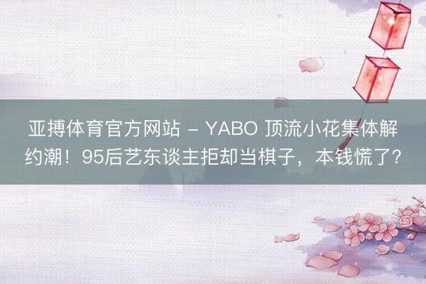 亚搏体育官方网站 - YABO 顶流小花集体解约潮!95后艺东谈主拒却当棋子,本钱慌了?