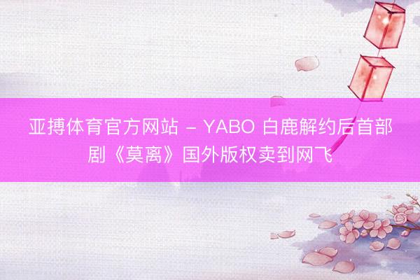 亚搏体育官方网站 - YABO 白鹿解约后首部剧《莫离》国外版权卖到网飞